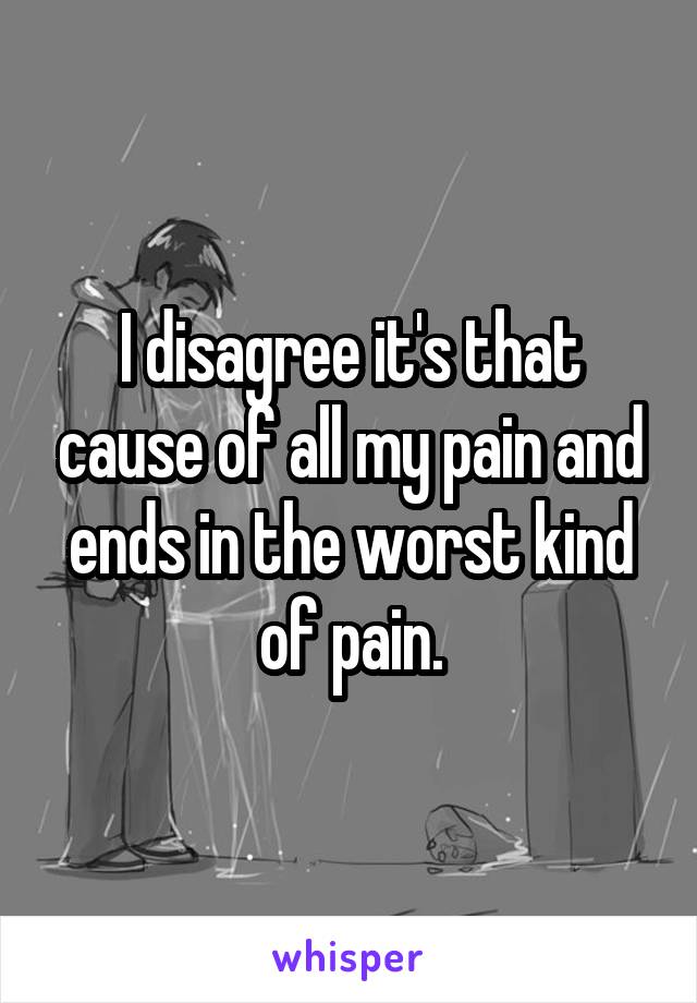 I disagree it's that cause of all my pain and ends in the worst kind of pain.