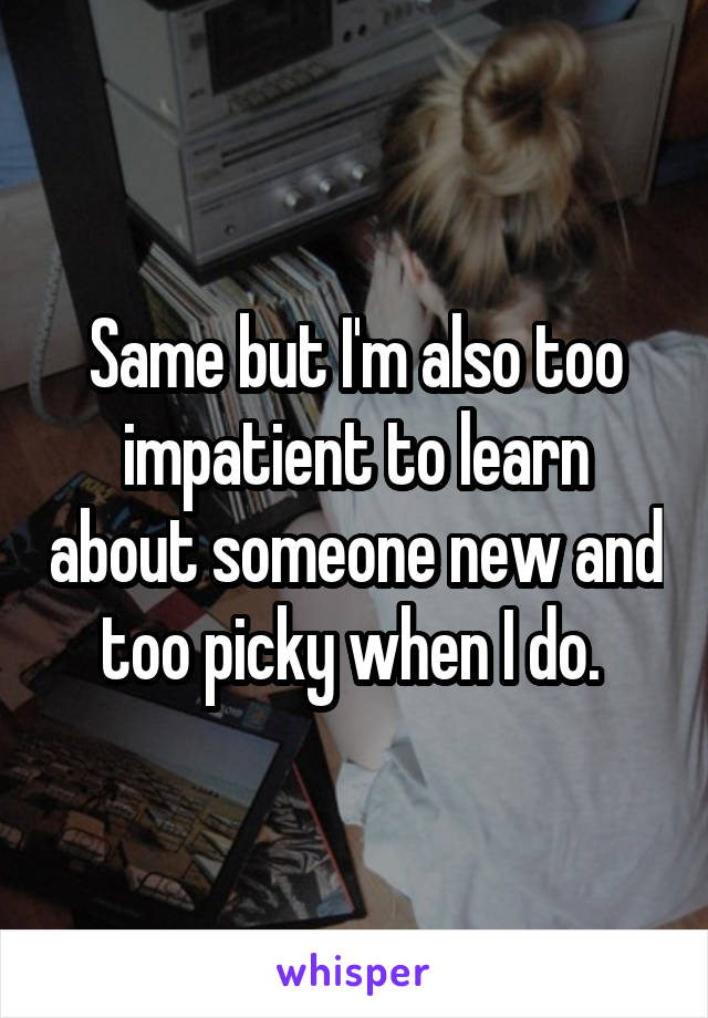 Same but I'm also too impatient to learn about someone new and too picky when I do. 