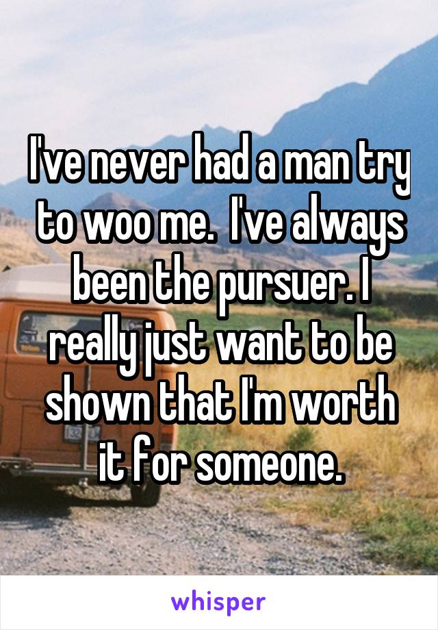 I've never had a man try to woo me.  I've always been the pursuer. I really just want to be shown that I'm worth it for someone.