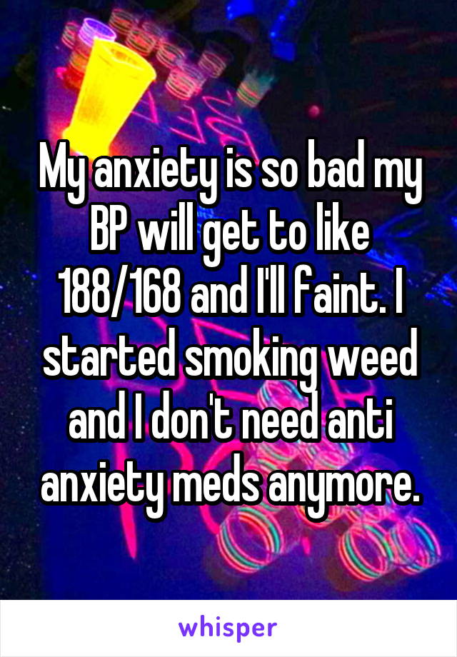 My anxiety is so bad my BP will get to like 188/168 and I'll faint. I started smoking weed and I don't need anti anxiety meds anymore.