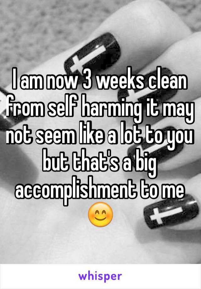 I am now 3 weeks clean from self harming it may not seem like a lot to you but that's a big accomplishment to me 😊