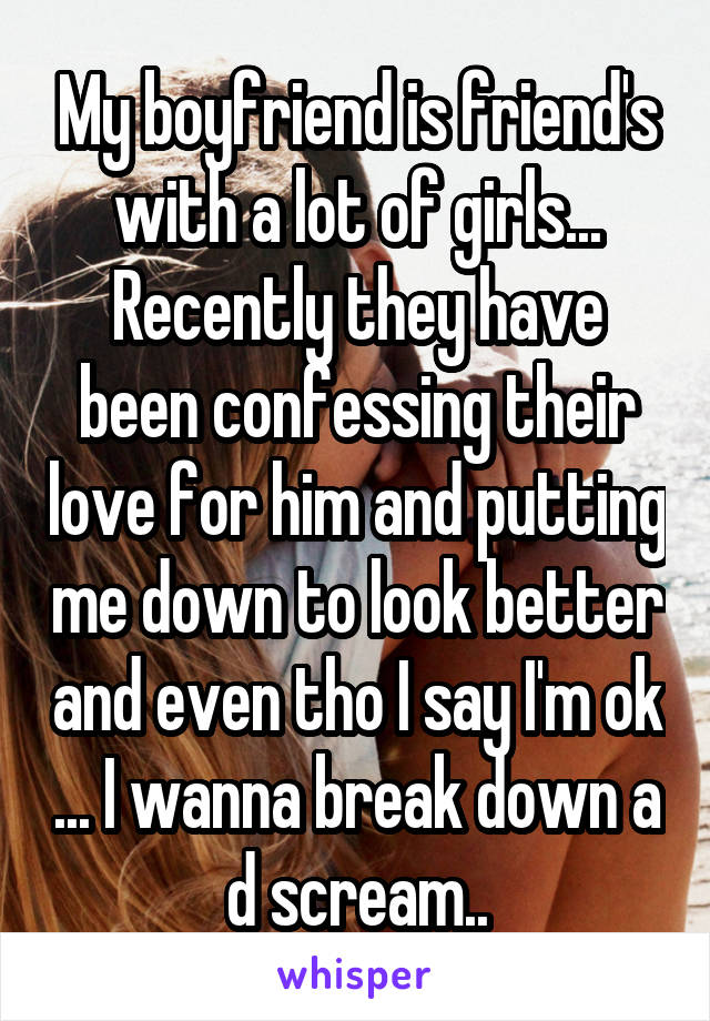 My boyfriend is friend's with a lot of girls...
Recently they have been confessing their love for him and putting me down to look better and even tho I say I'm ok ... I wanna break down a d scream..