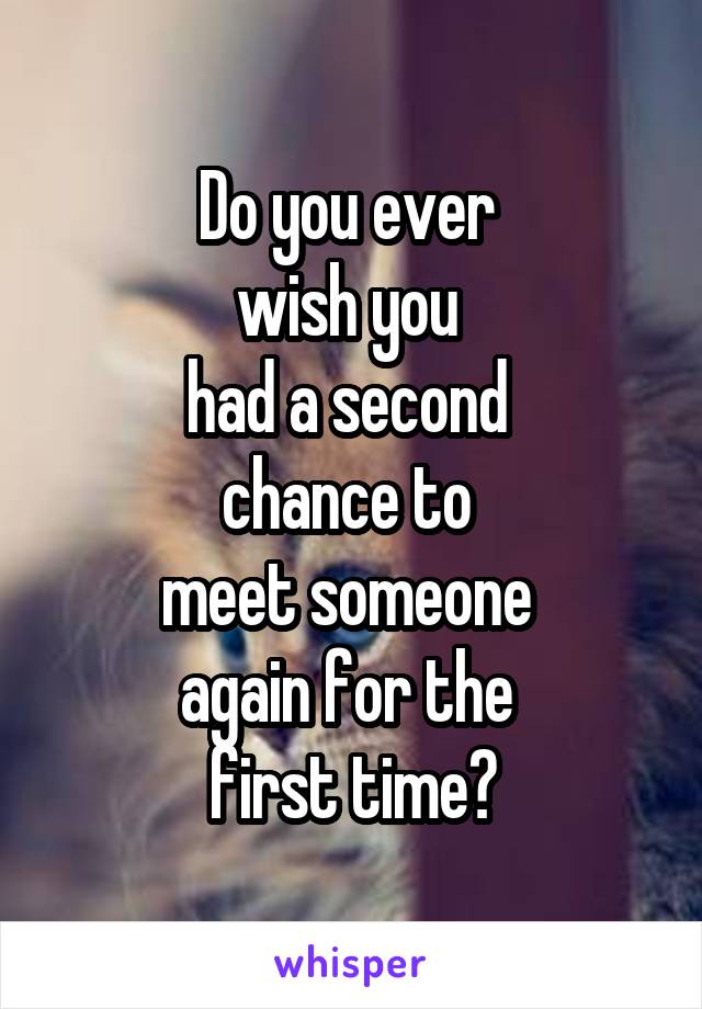 Do you ever 
wish you 
had a second 
chance to 
meet someone 
again for the 
first time?