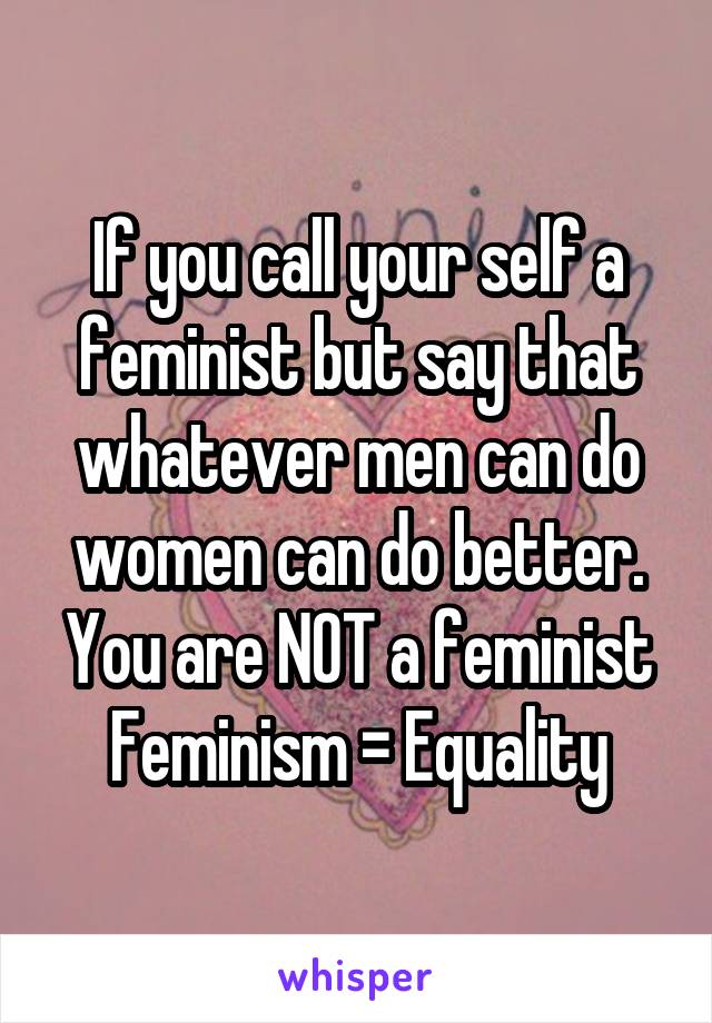 If you call your self a feminist but say that whatever men can do women can do better.
You are NOT a feminist
Feminism = Equality