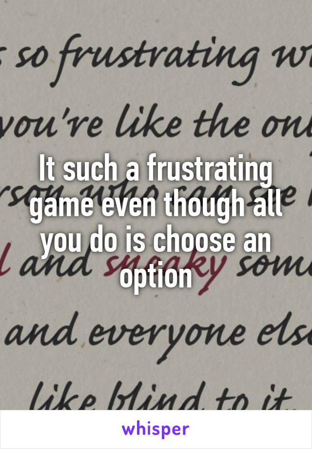 It such a frustrating game even though all you do is choose an option