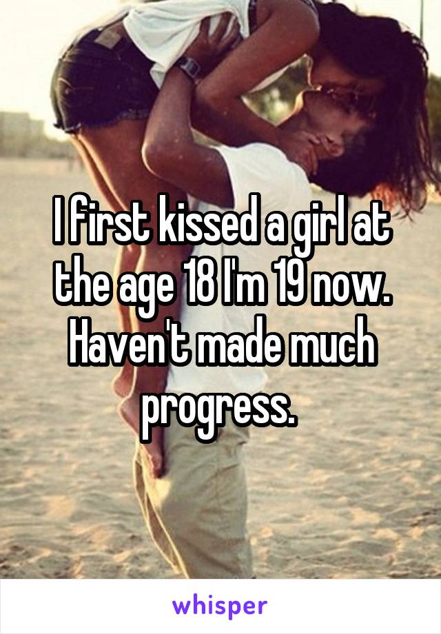 I first kissed a girl at the age 18 I'm 19 now. Haven't made much progress. 