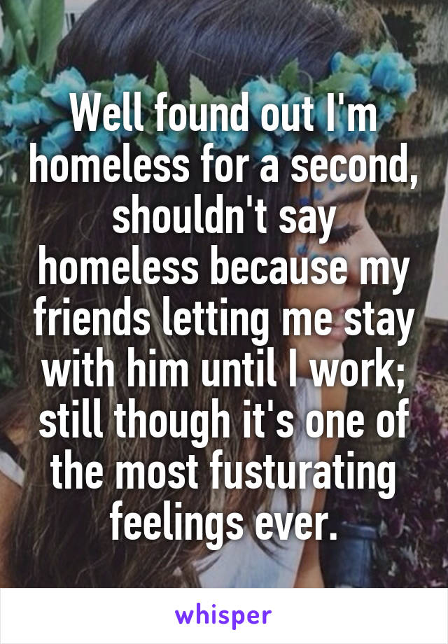 Well found out I'm homeless for a second, shouldn't say homeless because my friends letting me stay with him until I work; still though it's one of the most fusturating feelings ever.