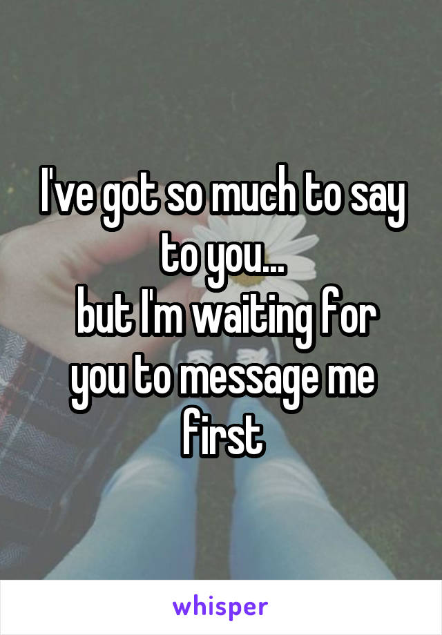 I've got so much to say to you...
 but I'm waiting for you to message me first