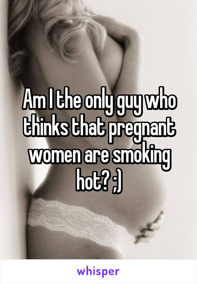 Am I the only guy who thinks that pregnant women are smoking hot? ;)