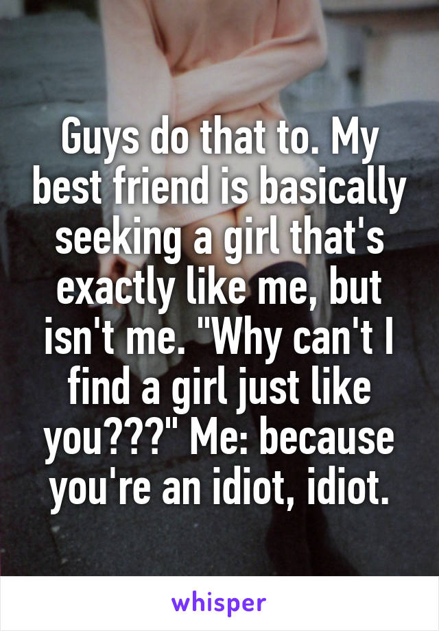 Guys do that to. My best friend is basically seeking a girl that's exactly like me, but isn't me. "Why can't I find a girl just like you???" Me: because you're an idiot, idiot.