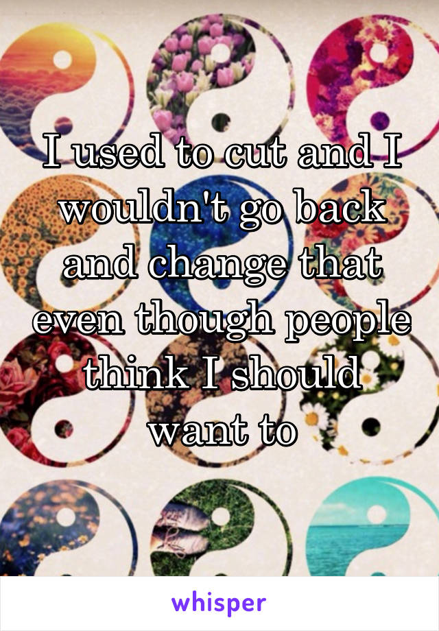 I used to cut and I wouldn't go back and change that even though people think I should want to
