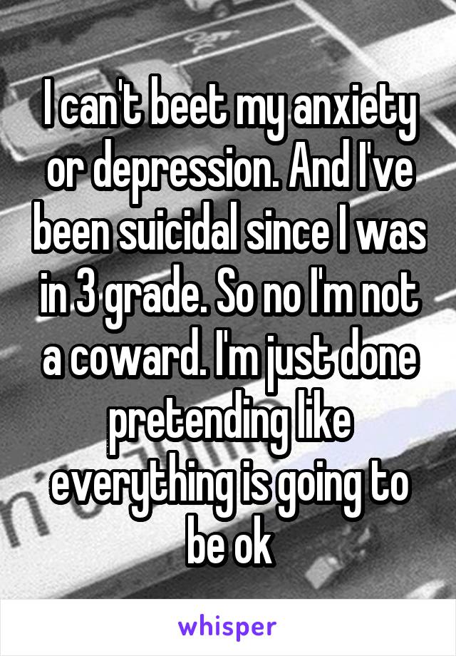 I can't beet my anxiety or depression. And I've been suicidal since I was in 3 grade. So no I'm not a coward. I'm just done pretending like everything is going to be ok