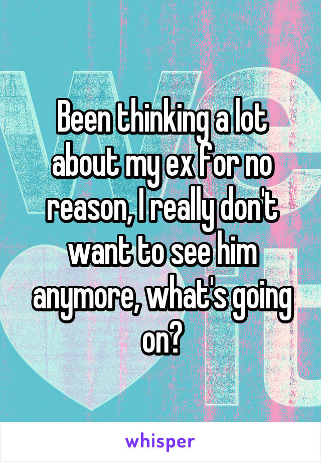 Been thinking a lot about my ex for no reason, I really don't want to see him anymore, what's going on?