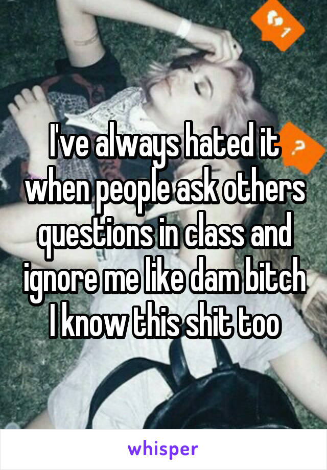 I've always hated it when people ask others questions in class and ignore me like dam bitch I know this shit too