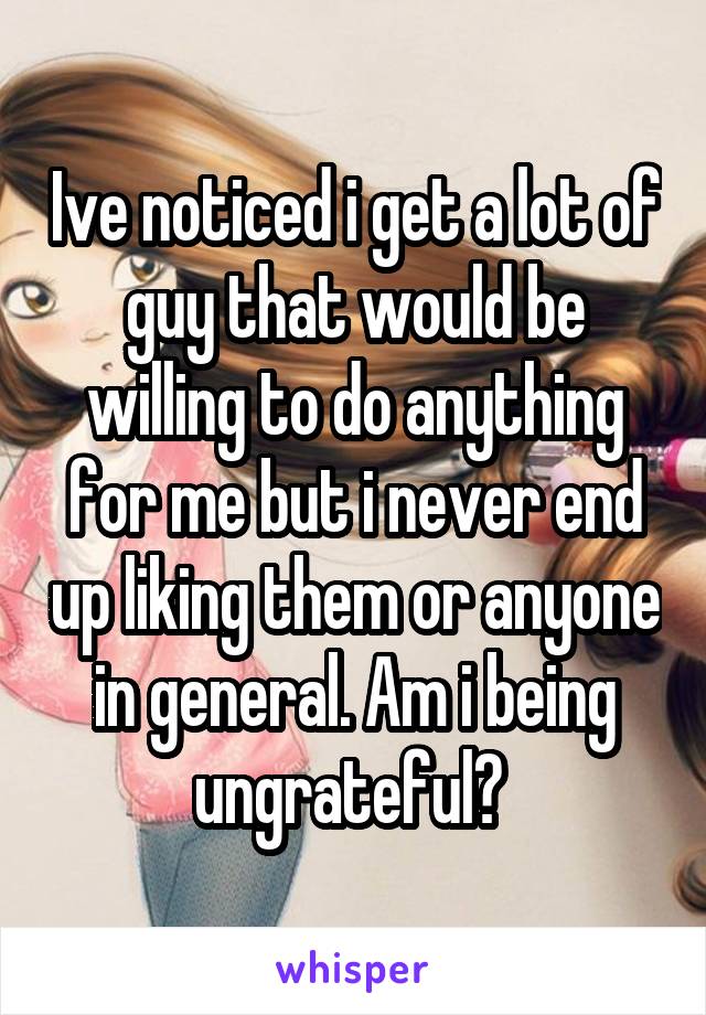 Ive noticed i get a lot of guy that would be willing to do anything for me but i never end up liking them or anyone in general. Am i being ungrateful? 