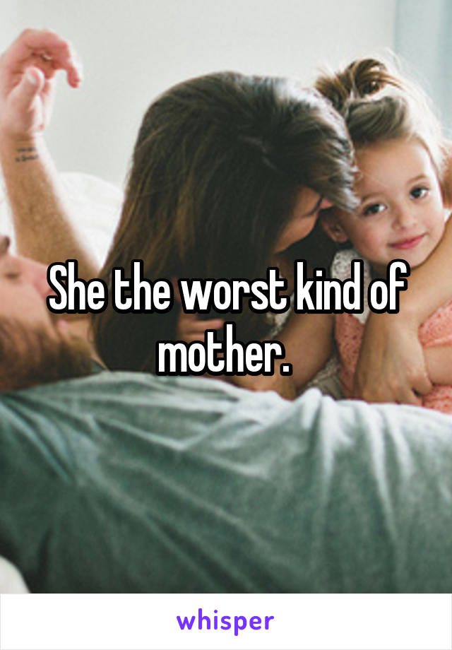 She the worst kind of mother. 