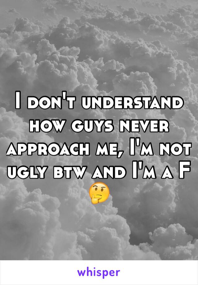 I don't understand how guys never approach me, I'm not ugly btw and I'm a F 🤔