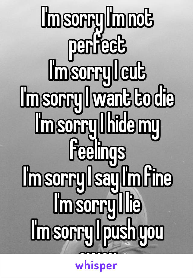 I'm sorry I'm not perfect
I'm sorry I cut
I'm sorry I want to die
I'm sorry I hide my feelings
I'm sorry I say I'm fine
I'm sorry I lie
I'm sorry I push you away