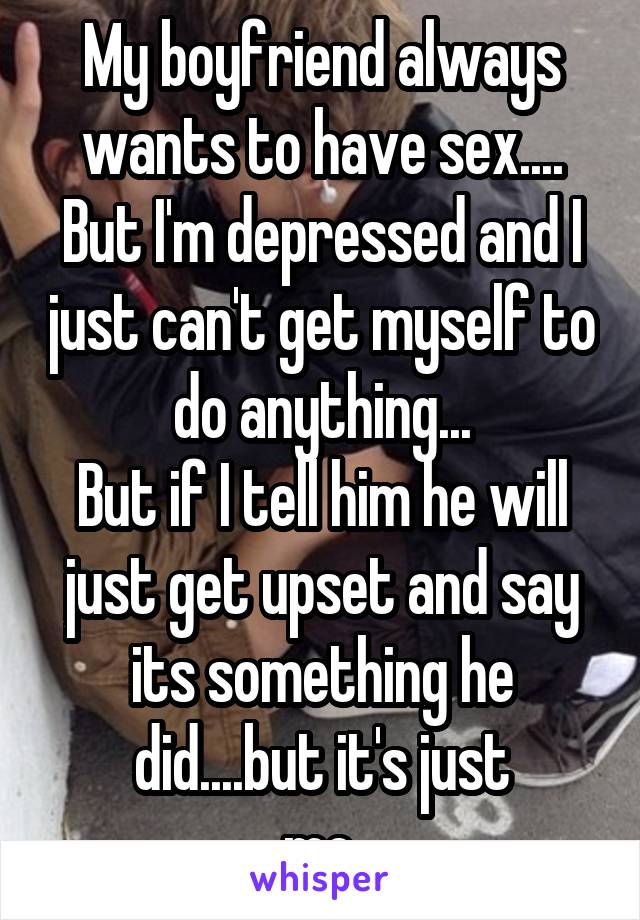 My boyfriend always wants to have sex....
But I'm depressed and I just can't get myself to do anything...
But if I tell him he will just get upset and say its something he did....but it's just
 me..