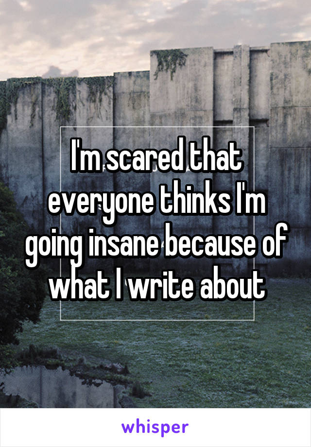 I'm scared that everyone thinks I'm going insane because of what I write about