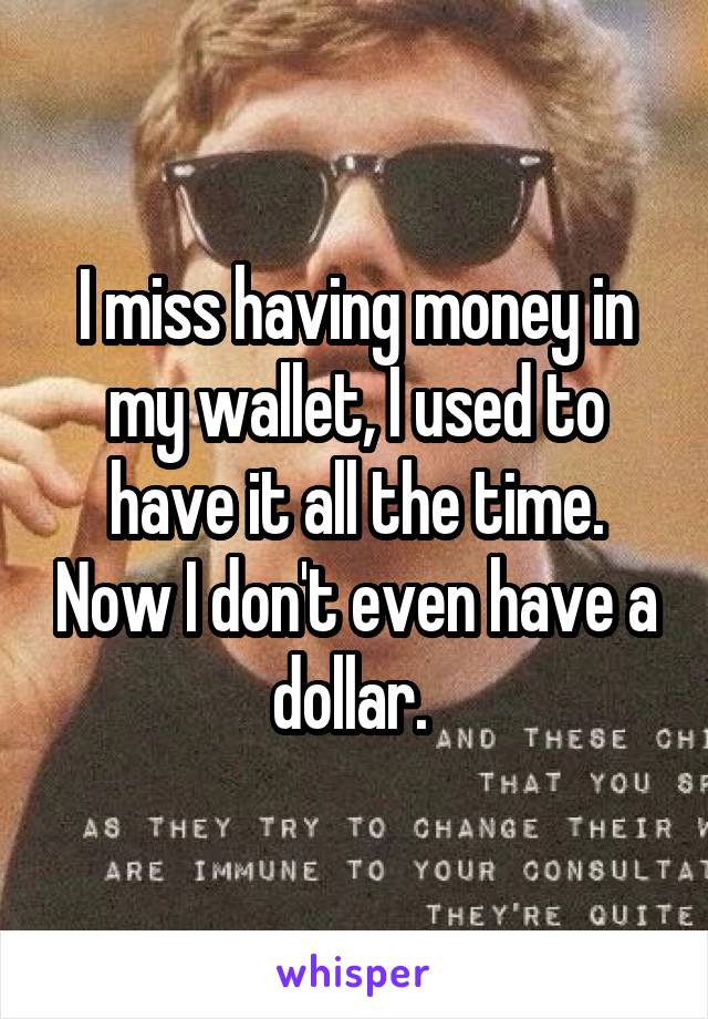 I miss having money in my wallet, I used to have it all the time. Now I don't even have a dollar. 