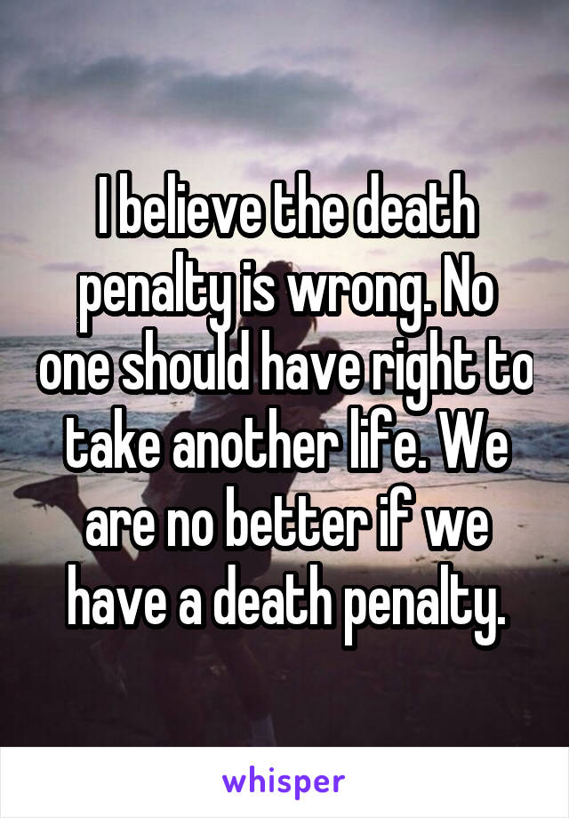 I believe the death penalty is wrong. No one should have right to take another life. We are no better if we have a death penalty.