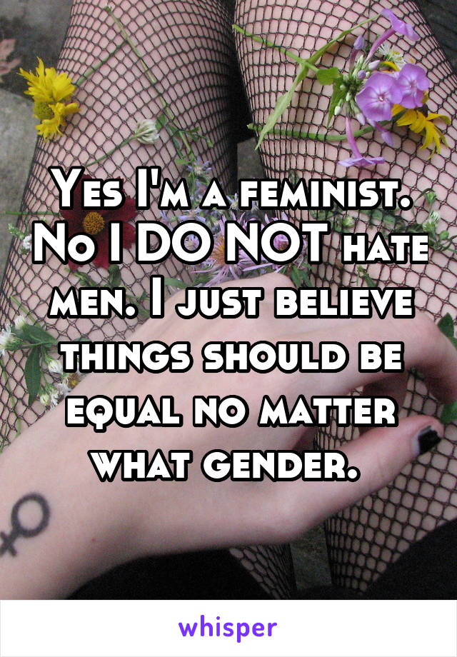 Yes I'm a feminist. No I DO NOT hate men. I just believe things should be equal no matter what gender. 