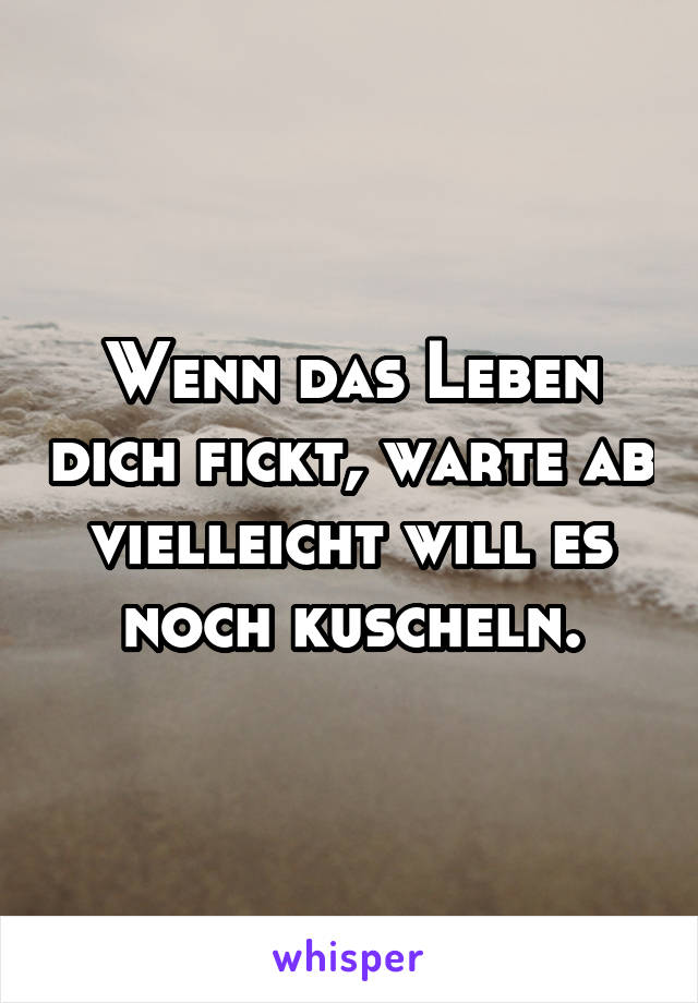 Wenn das Leben dich fickt, warte ab vielleicht will es noch kuscheln.