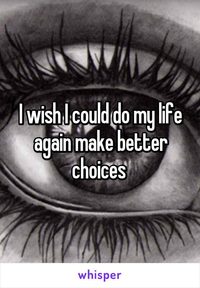 I wish I could do my life again make better choices 