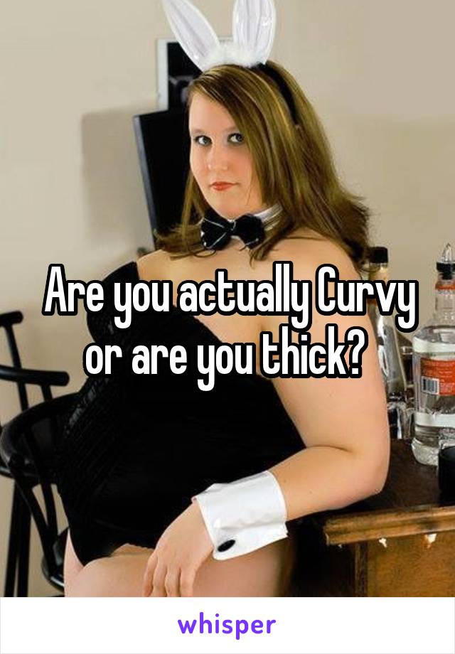 Are you actually Curvy or are you thick? 