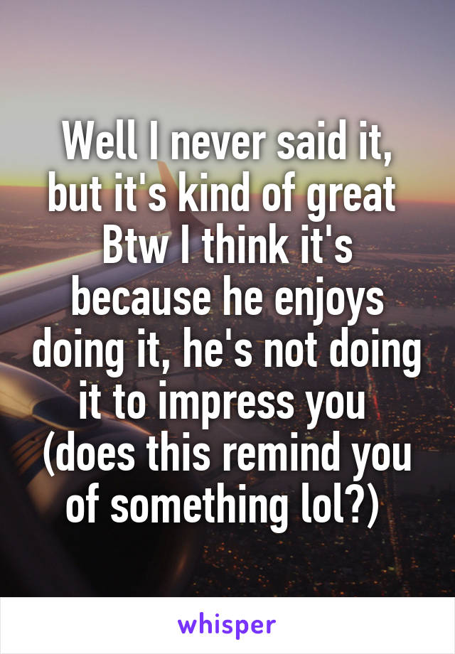 Well I never said it, but it's kind of great 
Btw I think it's because he enjoys doing it, he's not doing it to impress you 
(does this remind you of something lol?) 