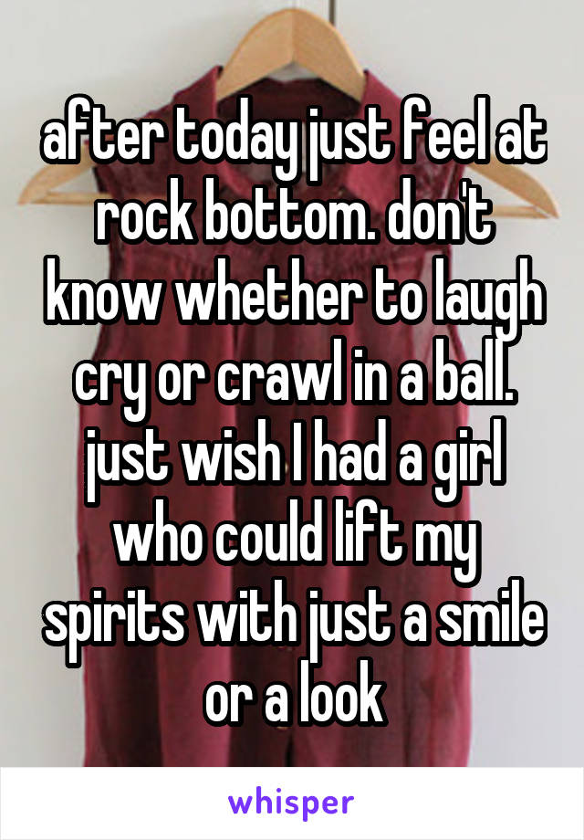 after today just feel at rock bottom. don't know whether to laugh cry or crawl in a ball. just wish I had a girl who could lift my spirits with just a smile or a look