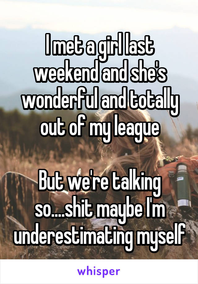 I met a girl last weekend and she's wonderful and totally out of my league

But we're talking so....shit maybe I'm underestimating myself