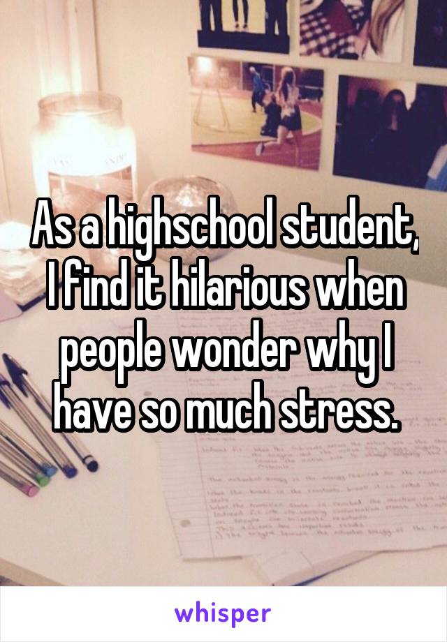 As a highschool student, I find it hilarious when people wonder why I have so much stress.