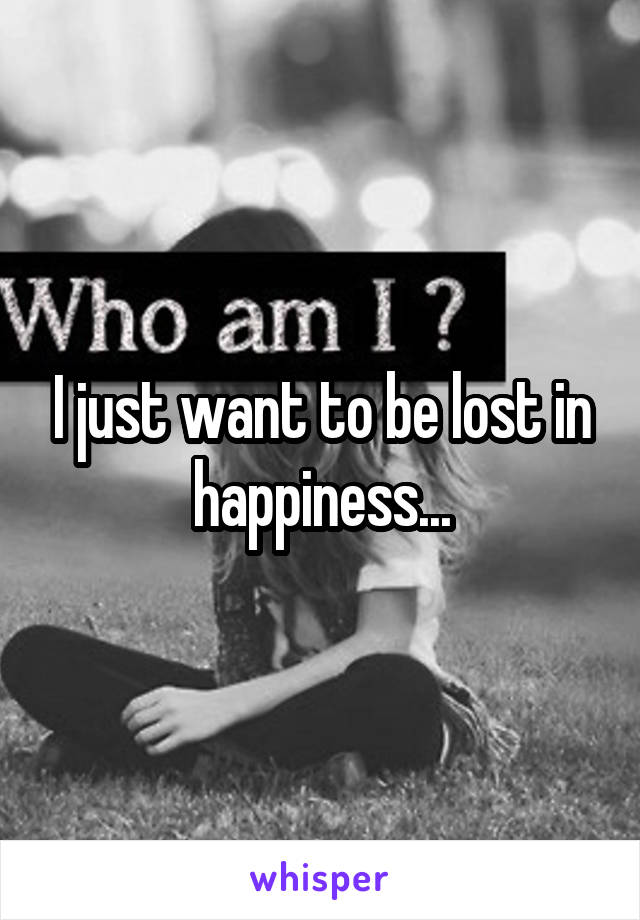 I just want to be lost in happiness...