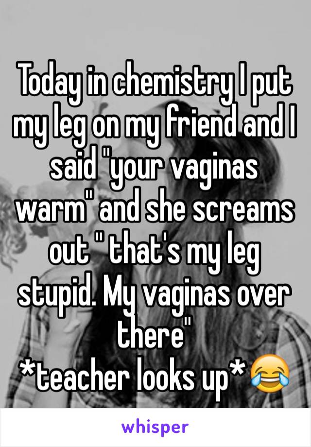 Today in chemistry I put my leg on my friend and I said "your vaginas warm" and she screams out " that's my leg stupid. My vaginas over there"                     *teacher looks up*😂