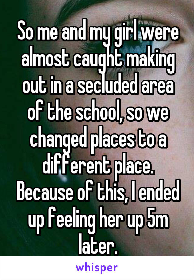 So me and my girl were almost caught making out in a secluded area of the school, so we changed places to a different place. Because of this, I ended up feeling her up 5m later.