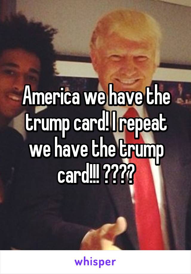 America we have the trump card! I repeat we have the trump card!!! 🇺🇸🇺🇸