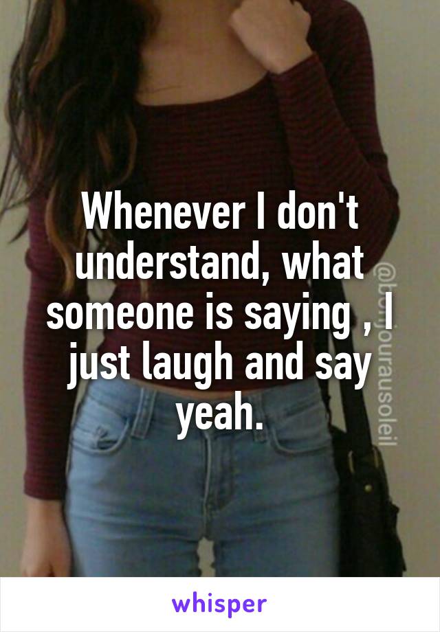 Whenever I don't understand, what someone is saying , I just laugh and say yeah.