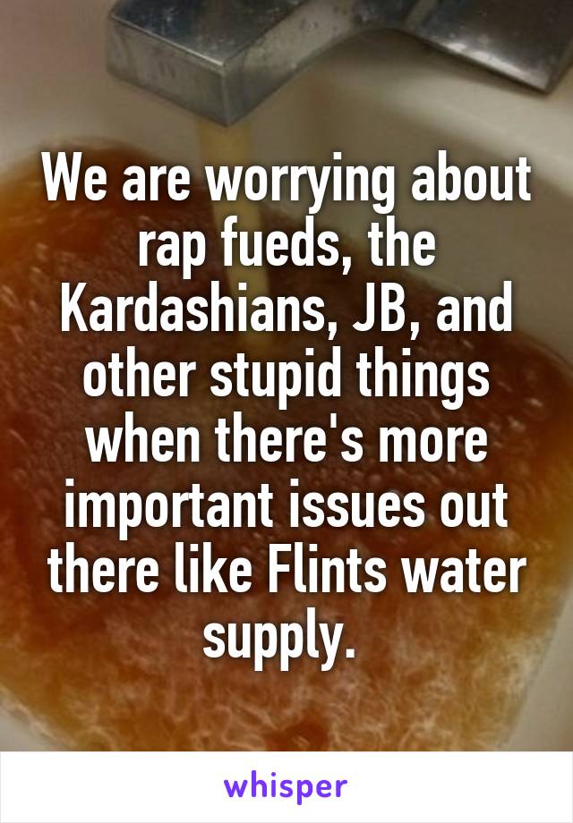 We are worrying about rap fueds, the Kardashians, JB, and other stupid things when there's more important issues out there like Flints water supply. 