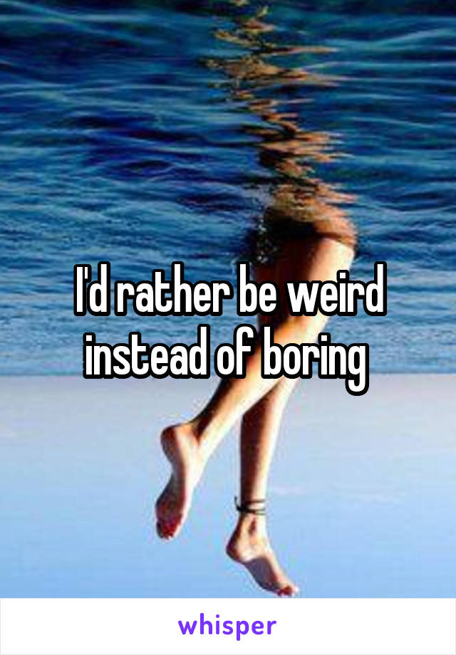 I'd rather be weird instead of boring 