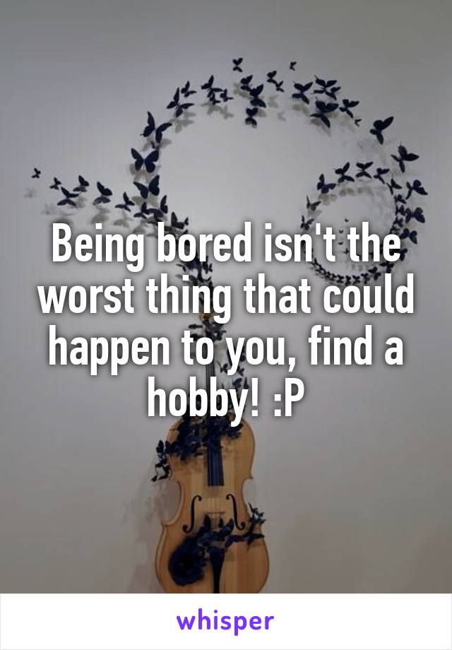 Being bored isn't the worst thing that could happen to you, find a hobby! :P