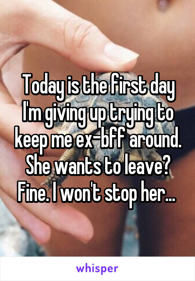 Today is the first day I'm giving up trying to keep me ex-bff around. She wants to leave? Fine. I won't stop her... 