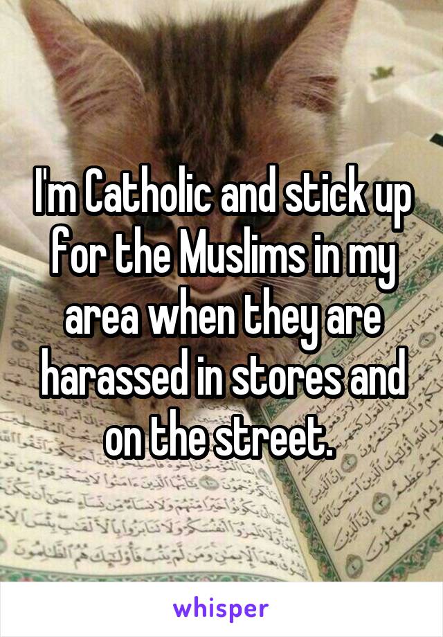 I'm Catholic and stick up for the Muslims in my area when they are harassed in stores and on the street. 