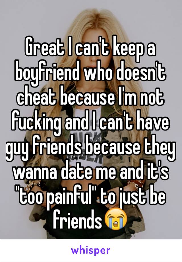 Great I can't keep a boyfriend who doesn't cheat because I'm not fucking and I can't have guy friends because they wanna date me and it's "too painful" to just be friends😭