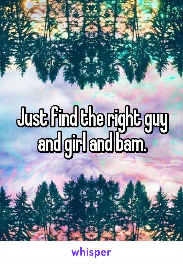 Just find the right guy and girl and bam.