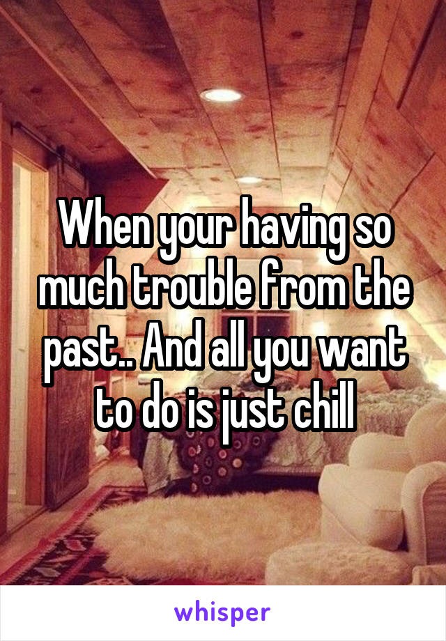 When your having so much trouble from the past.. And all you want to do is just chill