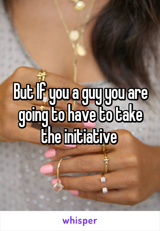 But If you a guy you are going to have to take the initiative 