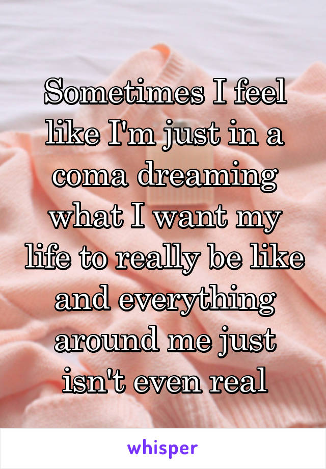 Sometimes I feel like I'm just in a coma dreaming what I want my life to really be like and everything around me just isn't even real