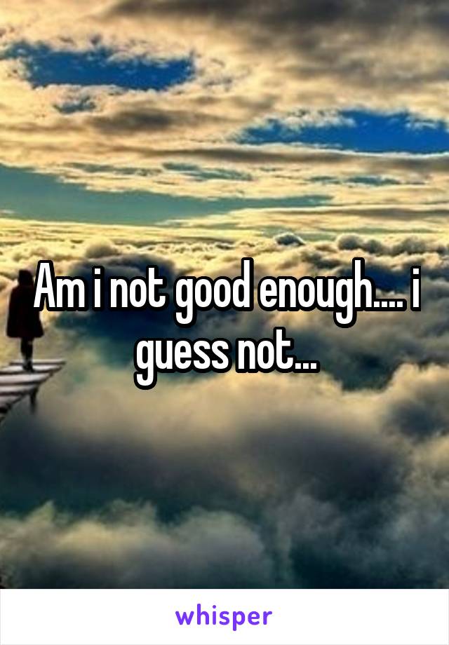 Am i not good enough.... i guess not...